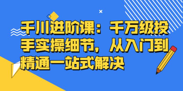 【副业2846期】千川推广怎么投：千万级投手实操，从入门到精通一站解决