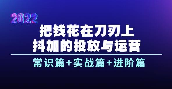 2022抖加的投放与运营：常识篇+实战篇+进阶篇（28节课）