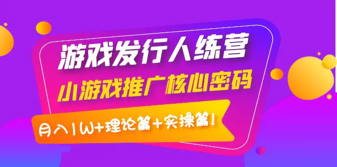 【副业4116期】游戏发行人计划训练营：小游戏推广，月入1W+理论篇+实操篇！